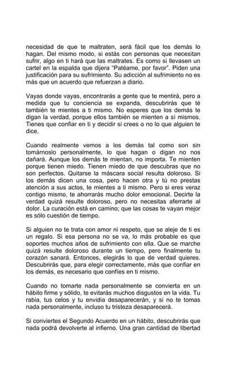 necesidad de que te maltraten, será fácil que los demás lo
hagan. Del mismo modo, si estás con personas que necesitan
sufrir, algo en ti hará que las maltrates. Es como si llevasen un
cartel en la espalda que dijera “Patéame, por favor”. Piden una
justificación para su sufrimiento. Su adicción al sufrimiento no es
más que un acuerdo que refuerzan a diario.
Vayas donde vayas, encontrarás a gente que te mentirá, pero a
medida que tu conciencia se expanda, descubrirás que té
también te mientes a ti mismo. No esperes que los demás te
digan la verdad, porque ellos también se mienten a sí mismos.
Tienes que confiar en ti y decidir si crees o no lo que alguien te
dice.
Cuando realmente vemos a los demás tal como son sin
tomárnoslo personalmente, lo que hagan o digan no nos
dañará. Aunque los demás te mientan, no importa. Te mienten
porque tienen miedo. Tienen miedo de que descubras que no
son perfectos. Quitarse la máscara social resulta doloroso. Si
los demás dicen una cosa, pero hacen otra y tú no prestas
atención a sus actos, te mientes a ti mismo. Pero si eres veraz
contigo mismo, te ahorrarás mucho dolor emocional. Decirte la
verdad quizá resulte doloroso, pero no necesitas aferrarte al
dolor. La curación está en camino; que las cosas te vayan mejor
es sólo cuestión de tiempo.
Si alguien no te trata con amor ni respeto, que se aleje de ti es
un regalo. Si esa persona no se va, lo más probable es que
soportes muchos años de sufrimiento con ella. Que se marche
quizá resulte doloroso durante un tiempo, pero finalmente tu
corazón sanará. Entonces, elegirás lo que de verdad quieres.
Descubrirás que, para elegir correctamente, más que confiar en
los demás, es necesario que confíes en ti mismo.
Cuando no tomarte nada personalmente se convierta en un
hábito firme y sólido, te evitarás muchos disgustos en la vida. Tu
rabia, tus celos y tu envidia desaparecerán, y si no te tomas
nada personalmente, incluso tu tristeza desaparecerá.
Si conviertes el Segundo Acuerdo en un hábito, descubrirás que
nada podrá devolverte al infierno. Una gran cantidad de libertad
 