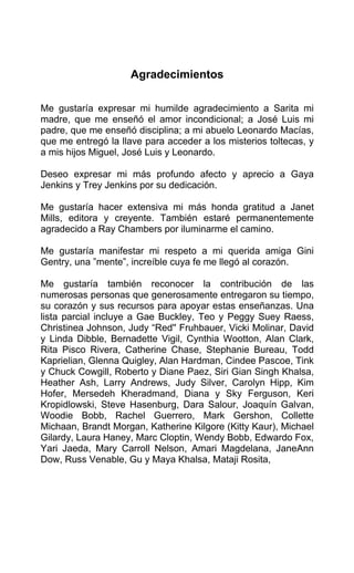 Agradecimientos
Me gustaría expresar mi humilde agradecimiento a Sarita mi
madre, que me enseñó el amor incondicional; a José Luis mi
padre, que me enseñó disciplina; a mi abuelo Leonardo Macías,
que me entregó la llave para acceder a los misterios toltecas, y
a mis hijos Miguel, José Luis y Leonardo.
Deseo expresar mi más profundo afecto y aprecio a Gaya
Jenkins y Trey Jenkins por su dedicación.
Me gustaría hacer extensiva mi más honda gratitud a Janet
Mills, editora y creyente. También estaré permanentemente
agradecido a Ray Chambers por iluminarme el camino.
Me gustaría manifestar mi respeto a mi querida amiga Gini
Gentry, una ”mente”, increíble cuya fe me llegó al corazón.
Me gustaría también reconocer la contribución de las
numerosas personas que generosamente entregaron su tiempo,
su corazón y sus recursos para apoyar estas enseñanzas. Una
lista parcial incluye a Gae Buckley, Teo y Peggy Suey Raess,
Christinea Johnson, Judy “Red'' Fruhbauer, Vicki Molinar, David
y Linda Dibble, Bernadette Vigil, Cynthia Wootton, Alan Clark,
Rita Pisco Rivera, Catherine Chase, Stephanie Bureau, Todd
Kaprielian, Glenna Quigley, Alan Hardman, Cindee Pascoe, Tink
y Chuck Cowgill, Roberto y Diane Paez, Siri Gian Singh Khalsa,
Heather Ash, Larry Andrews, Judy Silver, Carolyn Hipp, Kim
Hofer, Mersedeh Kheradmand, Diana y Sky Ferguson, Keri
Kropidlowski, Steve Hasenburg, Dara Salour, Joaquín Galvan,
Woodie Bobb, Rachel Guerrero, Mark Gershon, Collette
Michaan, Brandt Morgan, Katherine Kilgore (Kitty Kaur), Michael
Gilardy, Laura Haney, Marc Cloptin, Wendy Bobb, Edwardo Fox,
Yari Jaeda, Mary Carroll Nelson, Amari Magdelana, JaneAnn
Dow, Russ Venable, Gu y Maya Khalsa, Mataji Rosita,
 