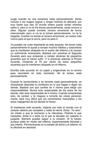 surge cuando no nos tomamos nada personalmente. Serás
inmune a los magos negros y ningún hechizo te afectará, por
muy fuerte que sea. El mundo entero puede contar chismes
sobre ti, pero si no te los tomas personalmente, serás inmune a
ellos. Alguien puede enviarte veneno emocional de forma
intencionada, pero si no te lo tomas personalmente, no te lo
tragarás. Cuando no tomas el veneno emocional, se vuelve más
nocivo para el que lo envía, pero no para ti.
Ya puedes ver cuán importante es este acuerdo. No tomar nada
personalmente te ayuda a romper muchos hábitos y costumbres
que te mantienen atrapado en el sueño del infierno y te causan
un sufrimiento innecesario. Bastará con practicar el Segundo
Acuerdo para que empieces a romper docenas de pequeños
acuerdos que te hacen sufrir. Y si practicas además el Primer
Acuerdo, romperás el 75 por ciento de estos pequeños
acuerdos que te mantienen atrapado en el infierno.
Escribe este acuerdo en un papel y engánchalo en la nevera
para recordarlo en todo momento: No te tomes nada
personalmente.
Cuando te acostumbres a no tomarte nada personalmente, no
necesitarás depositar tu confianza en lo que hagan o digan los
demás. Bastará con que confíes en ti mismo para elegir con
responsabilidad. Nunca eres responsable de los actos de los
demás; sólo eres responsable de ti mismo. Cuando comprendas
esto, de verdad, y te niegues a tomarte las cosas personal-
mente, será muy difícil que los comentarios insensibles o los
actos negligentes de los demás te hieran.
Si mantienes este acuerdo, viajarás por todo el mundo con el
corazón abierto por completo y nadie te herirá. Dirás: “Te amo”,
sin miedo a que te rechacen o te ridiculicen. Pedirás lo que
necesites. Dirás sí o dirás no lo que tú decidas sin culparte ni
juzgarte. Siempre puedes seguir a tu corazón. Si lo haces,
aunque estés en medio del infierno, experimentarás felicidad y
paz interior. Permanecerás en tu estado de dicha y el infierno no
te afectará en absoluto.
 