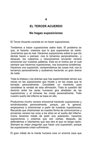 4
EL TERCER ACUERDO
No hagas suposiciones
El Tercer Acuerdo consiste en no hacer suposiciones.
Tendemos a hacer suposiciones sobre todo. El problema es
que, al hacerlo, creemos que lo que suponemos es cierto.
Juraríamos que es real. Hacemos suposiciones sobre lo que los
demás hacen o piensan -nos lo tomamos personalmente-, y
después, los culpamos y reaccionamos enviando veneno
emocional con nuestras palabras. Este es el motivo por el cual
siempre que hacemos suposiciones, nos buscamos problemas.
Hacemos una suposición, comprendemos las cosas mal, nos lo
tomamos personalmente y acabamos haciendo un gran drama
de nada.
Toda la tristeza y los dramas que has experimentado tenían sus
raíces en las suposiciones que hiciste y en las cosas que te
tomaste personalmente. Concédete un momento para
considerar la verdad de esta afirmación. Toda la cuestión del
dominio entre los seres humanos gira alrededor de las
suposiciones y el tomarse las cosas personalmente. Todo
nuestro sueño del infierno se basa en ello.
Producimos mucho veneno emocional haciendo suposiciones y
tomándonoslas personalmente, porque, por lo general,
empezamos a chismorrear a partir de nuestras suposiciones.
Recuerda que chismorrear es nuestra forma de comunicarnos y
enviarnos veneno los unos a los otros en el sueño del infierno.
Como tenemos miedo de pedir una aclaración, hacemos
suposiciones y creemos que son ciertas; después, las
defendemos e intentamos que sea otro el que no tenga razón.
Siempre es mejor preguntar que hacer una suposición, porque
las suposiciones crean sufrimiento.
El gran mitote de la mente humana crea un enorme caos que
 