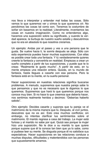 nos lleva a interpretar y entender mal todas las cosas. Sólo
vemos lo que queremos ver y oímos lo que queremos oír. No
percibimos las cosas tal como son. Tenemos la costumbre de
soñar sin basarnos en la realidad. Literalmente, inventamos las
cosas en nuestra imaginación. Como no entendemos algo,
hacemos una suposición sobre su significado, y cuando la ver-
dad aparece, la burbuja de nuestro sueño estalla y descubrimos
que no era en absoluto lo que nosotros creíamos.
Un ejemplo: Andas por el paseo y ves a una persona que te
gusta. Se vuelve hacia ti, te sonríe después se aleja. Sólo con
esta experiencia puedes hacer muchas suposiciones. Con ellas
es posible crear toda una fantasía. Y tú verdaderamente quieres
creerte la fantasía y convertirla en realidad. Empiezas a crear un
sueño completo a partir de tus suposiciones, y puede que te lo
creas: “Realmente le gusto mucho”. A partir de esto, en tu
mente empieza una relación entera. Quizás, en tu mundo de
fantasía, hasta llegues a casarte con esa persona. Pero la
fantasía está en tu mente, en tu sueño personal.
Hacer suposiciones en nuestras relaciones significa buscarse
problemas. A menudo, suponemos que nuestra pareja sabe lo
que pensamos y que no es necesario que le digamos lo que
queremos. Suponemos que hará lo que queremos porque nos
conoce muy bien. Si no hace lo que creemos que debería hacer,
nos sentimos realmente heridos y decimos: “Deberías haberlo
sabido”.
Otro ejemplo: Decides casarte y supones que tu pareja ve el
matrimonio de la misma manera que tú. Después, al vivir juntos,
descubres que no es así. Esto crea muchos conflictos; sin
embargo, no intentas clarificar tus sentimientos sobre el
matrimonio. El marido regresa a casa del trabajo. La mujer está
furiosa y el marido no sabe por qué. Quizá sea porque la mujer
hizo una suposición. No le dice a su marido lo que quiere
porque supone que él la conoce tan bien que ya lo sabe, como
si pudiese leer su mente. Se disgusta porque él no satisface sus
expectativas. Hacer suposiciones en las relaciones conduce a
muchas disputas, dificultades y malentendidos con las personas
que supuestamente amamos.
 