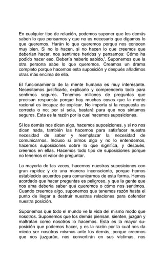 En cualquier tipo de relación, podemos suponer que los demás
saben lo que pensamos y que no es necesario que digamos lo
que queremos. Harán lo que queremos porque nos conocen
muy bien. Si no lo hacen, si no hacen lo que creemos que
deberían hacer, nos sentimos heridos y pensamos: Cómo ha
podido hacer eso, Debería haberlo sabido,'. Suponemos que la
otra persona sabe lo que queremos. Creamos un drama
completo porque hacemos esta suposición y después añadimos
otras más encima de ella.
El funcionamiento de la mente humana es muy interesante.
Necesitamos justificarlo, explicarlo y comprenderlo todo para
sentirnos seguros. Tenemos millones de preguntas que
precisan respuesta porque hay muchas cosas que la mente
racional es incapaz de explicar. No importa si la respuesta es
correcta o no; por sí sola, bastará para que nos sintamos
seguros. Esta es la razón por la cual hacemos suposiciones.
Si los demás nos dicen algo, hacemos suposiciones, y si no nos
dicen nada, también las hacemos para satisfacer nuestra
necesidad de saber y reemplazar la necesidad de
comunicarnos. Incluso si oímos algo y no lo entendemos,
hacemos suposiciones sobre lo que significa, y después,
creemos en ellas. Hacemos todo tipo de suposiciones porque
no tenemos el valor de preguntar.
La mayoría de las veces, hacemos nuestras suposiciones con
gran rapidez y de una manera inconsciente, porque hemos
establecido acuerdos para comunicarnos de esta forma. Hemos
acordado que hacer preguntas es peligroso, y que la gente que
nos ama debería saber qué queremos o cómo nos sentimos.
Cuando creemos algo, suponemos que tenemos razón hasta el
punto de llegar a destruir nuestras relaciones para defender
nuestra posición.
Suponemos que todo el mundo ve la vida del mismo modo que
nosotros. Suponemos que los demás piensan, sienten, juzgan y
maltratan como nosotros lo hacemos. Esta es la mayor su-
posición que podemos hacer, y es la razón por la cual nos da
miedo ser nosotros mismos ante los demás, porque creemos
que nos juzgarán, nos convertirán en sus víctimas, nos
 