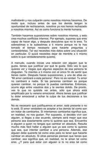 maltratarán y nos culparán como nosotros mismos hacemos. De
modo que, incluso antes de que los demás tengan la
oportunidad de rechazarnos, nosotros ya nos hemos rechazado
a nosotros mismos. Así es como funciona la mente humana.
También hacemos suposiciones sobre nosotros mismos, y esto
crea muchos conflictos internos. Por ejemplo, supones que eres
capaz de hacer algo, y después descubres que no lo eres. Te
sobrestimas o te subestimas a ti mismo porque no te has
tomado el tiempo necesario para hacerte preguntas y
contestártelas. Tal vez necesites más datos sobre una situación
en particular. O quizá necesites dejar de mentirte a ti mismo
sobre lo que verdaderamente quieres.
A menudo, cuando inicias una relación con alguien que te
gusta, tienes que justificar por qué te gusta. Sólo ves lo que
quieres ver y niegas que algunos aspectos de esa persona te
disgustan. Te mientes a ti mismo con el único fin de sentir que
tienes razón. Después haces suposiciones, y una de ellas es:
“Mi amor cambiará a esta persona”. Pero no es verdad. Tu amor
no cambiará a nadie. Si las personas cambian es porque
quieren cambiar, no porque tú puedas cambiarlas. Entonces,
ocurre algo entre vosotros dos y te sientes dolido. De pronto,
ves lo que no quisiste ver antes, sólo que ahora está
amplificado por tu veneno emocional. Ahora tienes que justificar
tu dolor emocional y echar la culpa de tus decisiones a los
demás.
No es necesario que justifiquemos el amor; está presente o no
lo está. El amor verdadero es aceptar a los demás tal como son
sin tratar de cambiarlos. Si intentamos cambiarlos significa que,
en realidad, no nos gustan. Por supuesto, si decides vivir con
alguien, si llegas a ese acuerdo, siempre será mejor que esa
persona sea exactamente como tú quieres que sea. Encuentra
a alguien a quien no tengas que cambiar en absoluto. Resulta
mucho más fácil hallar a alguien que ya sea como tú quieres
que sea, que intentar cambiar a una persona. Además, ese
alguien debe quererte tal como eres para no tener que hacerte
cambiar en absoluto. Si otras personas piensan que tienes que
cambiar, eso significa que, en realidad, no te aman tal como
eres. ¿Y para qué estar con alguien si tú no eres tal como
 