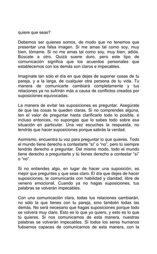 quiere que seas?
Debemos ser quienes somos, de modo que no tenemos que
presentar una falsa imagen. Si me amas tal como soy, muy
bien, tómame. Si no me amas tal como soy, muy bien, adiós.
Búscate a otro. Quizá suene duro, pero este tipo de
comunicación significa que los acuerdos personales que
establecemos con los demás son claros e impecables.
Imagínate tan sólo el día en que dejes de suponer cosas de tu
pareja, y a la larga, de cualquier otra persona de tu vida. Tu
manera de comunicarte cambiará completamente y tus
relaciones ya no sufrirán más a causa de conflictos creados por
suposiciones equivocadas.
La manera de evitar las suposiciones es preguntar. Asegúrate
de que las cosas te queden claras. Si no comprendes alguna,
ten el valor de preguntar hasta clarificarlo todo lo posible, e
incluso entonces, no supongas que lo sabes todo sobre esa
situación en particular. Una vez escuches la respuesta, no
tendrás que hacer suposiciones porque sabrás la verdad.
Asimismo, encuentra tu voz para preguntar lo que quieres. Todo
el mundo tiene derecho a contestarte “sí” o “no”, pero tú siempre
tendrás derecho a preguntar. Del mismo modo, todo el mundo
tiene derecho a preguntarte y tú tienes derecho a contestar “sí”
o “no”.
Si no entiendes algo, en lugar de hacer una suposición, es
mejor que preguntes y que seas claro. El día que dejes de hacer
suposiciones, te comunicarás con habilidad y claridad, libre de
veneno emocional. Cuando ya no hagas suposiciones, tus
palabras se volverán impecables.
Con una comunicación clara, todas tus relaciones cambiarán,
no sólo la que tienes con tu pareja, sino también todas las
demás. No será necesario que hagas suposiciones porque todo
se volverá muy claro. Esto es lo que yo quiero, y esto es lo que
tú quieres. Si nos comunicamos de esta manera, nuestras
palabras se volverán impecables. Si todos los seres humanos
fuésemos capaces de comunicarnos de esta manera, con la
 