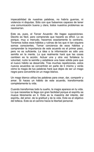 impecabilidad de nuestras palabras, no habría guerras, ni
violencia ni disputas. Sólo con que fuésemos capaces de tener
una comunicación buena y clara, todos nuestros problemas se
resolverían.
Este es, pues, el Tercer Acuerdo: No hagas suposiciones.
Decirlo es fácil, pero comprendo que hacerlo es difícil. Lo es
porque, muy a menudo, hacemos exactamente lo contrario.
Tenemos todos esos hábitos y rutinas de los que ni tan siquiera
somos conscientes. Tomar conciencia de esos hábitos y
comprender la importancia de este acuerdo es el primer paso,
pero no es suficiente. La idea o la información es sólo una
semilla en la mente. Lo que realmente hará que las cosas
cambien es la acción. Actuar una y otra vez fortalece tu
voluntad, nutre la semilla y establece una base sólida para que
el nuevo hábito se desarrolle. Tras muchas repeticiones, estos
nuevos acuerdos se convertirán en parte de ti mismo y verás
cómo la magia de tus palabras hará que dejes de ser un mago
negro para convertirte en un mago blanco.
Un mago blanco utiliza las palabras para crear, dar, compartir y
amar. Si haces un hábito de este acuerdo, transformarás
completamente tu vida.
Cuando transformas todo tu sueño, la magia aparece en tu vida.
Lo que necesitas te llega con gran facilidad porque el espíritu se
mueve libremente en ti. Esta es la maestría del intento, del
espíritu, del amor, de la gratitud y de la vida. Este es el objetivo
del tolteca. Este es el camino hacia la libertad personal.
 