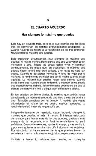5
EL CUARTO ACUERDO
Haz siempre lo máximo que puedas
Sólo hay un acuerdo más, pero es el que permite que los otros
tres se conviertan en hábitos profundamente arraigados. El
Cuarto Acuerdo se refiere a la realización de los tres primeros:
Haz siempre lo máximo que puedas.
Bajo cualquier circunstancia, haz siempre lo máximo que
puedas, ni más ni menos. Pero piensa que eso va a variar de un
momento a otro. Todas las cosas están vivas y cambian
continuamente, de modo que, en ocasiones, lo máximo que
podrás hacer tendrá una gran calidad, y en otras no será tan
bueno. Cuando te despiertas renovado y lleno de vigor por la
mañana, tu rendimiento es mejor que por la noche cuando estás
agotado. Lo máximo que puedas hacer será distinto cuando
estés sano que cuando estés enfermo, o cuando estés sobrio
que cuando hayas bebido. Tu rendimiento dependerá de que te
sientas de maravilla y feliz o disgustado, enfadado o celoso.
En tus estados de ánimo diarios, lo máximo que podrás hacer
cambiará de un momento a otro, de una hora a otra, de un día a
otro. También cambiará con el tiempo. A medida que vayas
adquiriendo el hábito de los cuatro nuevos acuerdos, tu
rendimiento será mejor de lo que solía ser.
Independientemente del resultado, sigue haciendo siempre lo
máximo que puedas, ni más ni menos. Si intentas esforzarte
demasiado para hacer más de lo que puedes, gastarás más
energía de la necesaria, y al final tu rendimiento no será
suficiente. Cuando te excedes, agotas tu cuerpo y vas contra ti,
y por consiguiente te resulta más difícil alcanzar tus objetivos.
Por otro lado, si haces menos de lo que puedes hacer, te
sometes a ti mismo a frustraciones, juicios, culpas y reproches.
Limítate a hacer lo máximo que puedas, en cualquier
 
