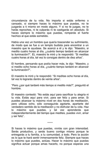 circunstancia de tu vida. No importa si estás enfermo o
cansado, si siempre haces lo máximo que puedas, no te
juzgarás a ti mismo en modo alguno. Y si no te juzgas, no te
harás reproches, ni te culparás ni te castigarás en absoluto. Si
haces siempre lo máximo que puedas, romperás el fuerte
hechizo al que estás sometido.
Había una vez un hombre que quería trascender su sufrimiento,
de modo que se fue a un templo budista para encontrar a un
maestro que le ayudase. Se acercó a él y le dijo: “Maestro, si
medito cuatro horas al día, ¿cuánto tiempo tardaré en alcanzar
la iluminación?”. EL maestro le miró y le respondió: “Si meditas
cuatro horas al día, tal vez lo consigas dentro de diez años”.
El hombre, pensando que podía hacer más, le dijo: “Maestro, y
si medito ocho horas al día, ¿cuánto tiempo tardaré en alcanzar
la iluminación?”.
El maestro le miró y le respondió: “Si meditas ocho horas al día,
tal vez lo lograrás dentro de veinte años”.
“Pero ¿por qué tardaré más tiempo si medito más?”, preguntó el
hombre.
El maestro contestó: “No estás aquí para sacrificar tu alegría ni
tu vida. Estás aquí para vivir, para ser feliz y para amar. Si
puedes alcanzar tu máximo nivel en dos horas de meditación,
pero utilizas ocho, sólo conseguirás agotarte, apartarte del
verdadero sentido de la meditación y no disfrutar de tu vida. Haz
lo máximo que puedas, y tal vez aprenderás que
independientemente del tiempo que medites, puedes vivir, amar
y ser feliz”.
------
Si haces lo máximo que puedas, vivirás con gran intensidad.
Serás productivo, y serás bueno contigo mismo porque te
entregarás a tu familia, a tu comunidad, a todo. Pero la acción
es lo que te hará sentir inmensamente feliz. Siempre que haces
lo máximo que puedes, actúas. Hacer lo máximo que puedas
significa actuar porque amas hacerlo, no porque esperas una
 