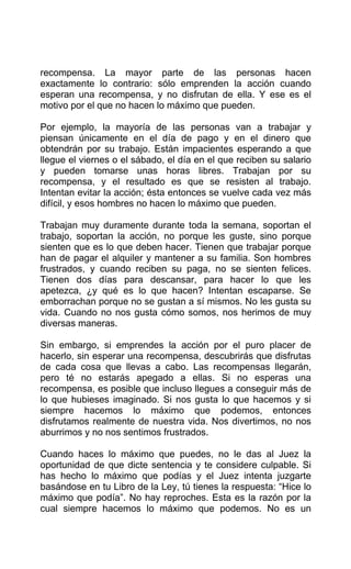 recompensa. La mayor parte de las personas hacen
exactamente lo contrario: sólo emprenden la acción cuando
esperan una recompensa, y no disfrutan de ella. Y ese es el
motivo por el que no hacen lo máximo que pueden.
Por ejemplo, la mayoría de las personas van a trabajar y
piensan únicamente en el día de pago y en el dinero que
obtendrán por su trabajo. Están impacientes esperando a que
llegue el viernes o el sábado, el día en el que reciben su salario
y pueden tomarse unas horas libres. Trabajan por su
recompensa, y el resultado es que se resisten al trabajo.
Intentan evitar la acción; ésta entonces se vuelve cada vez más
difícil, y esos hombres no hacen lo máximo que pueden.
Trabajan muy duramente durante toda la semana, soportan el
trabajo, soportan la acción, no porque les guste, sino porque
sienten que es lo que deben hacer. Tienen que trabajar porque
han de pagar el alquiler y mantener a su familia. Son hombres
frustrados, y cuando reciben su paga, no se sienten felices.
Tienen dos días para descansar, para hacer lo que les
apetezca, ¿y qué es lo que hacen? Intentan escaparse. Se
emborrachan porque no se gustan a sí mismos. No les gusta su
vida. Cuando no nos gusta cómo somos, nos herimos de muy
diversas maneras.
Sin embargo, si emprendes la acción por el puro placer de
hacerlo, sin esperar una recompensa, descubrirás que disfrutas
de cada cosa que llevas a cabo. Las recompensas llegarán,
pero té no estarás apegado a ellas. Si no esperas una
recompensa, es posible que incluso llegues a conseguir más de
lo que hubieses imaginado. Si nos gusta lo que hacemos y si
siempre hacemos lo máximo que podemos, entonces
disfrutamos realmente de nuestra vida. Nos divertimos, no nos
aburrimos y no nos sentimos frustrados.
Cuando haces lo máximo que puedes, no le das al Juez la
oportunidad de que dicte sentencia y te considere culpable. Si
has hecho lo máximo que podías y el Juez intenta juzgarte
basándose en tu Libro de la Ley, tú tienes la respuesta: “Hice lo
máximo que podía”. No hay reproches. Esta es la razón por la
cual siempre hacemos lo máximo que podemos. No es un
 