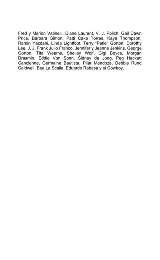Fred y Marion Vatinelli, Diane Laurent, V. J. Polich, Gail Dawn
Price, Barbara Simon, Patti Cake Torres, Kaye Thompson,
Ramin Yazdani, Linda Lightfoot, Terry “Petie'' Gorton, Dorothy
Lee, J. J. Frank Julio Franco, Jennifer y Jeanne Jenkins, George
Gorton, Tita Weems, Shelley Wolf, Gigi Boyce, Morgan
Drasmin, Eddie Von Sonn, Sidney de Jong, Peg Hackett
Cancienne, Germaine Bautista, Pilar Mendoza, Debbie Rund
Caldwell, Bea La Scalla, Eduardo Rabasa y el Cowboy.
 