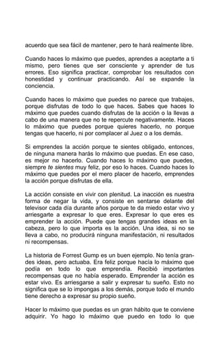 acuerdo que sea fácil de mantener, pero te hará realmente libre.
Cuando haces lo máximo que puedes, aprendes a aceptarte a ti
mismo, pero tienes que ser consciente y aprender de tus
errores. Eso significa practicar, comprobar los resultados con
honestidad y continuar practicando. Así se expande la
conciencia.
Cuando haces lo máximo que puedes no parece que trabajes,
porque disfrutas de todo lo que haces. Sabes que haces lo
máximo que puedes cuando disfrutas de la acción o la llevas a
cabo de una manera que no te repercute negativamente. Haces
lo máximo que puedes porque quieres hacerlo, no porque
tengas que hacerlo, ni por complacer al Juez o a los demás.
Si emprendes la acción porque te sientes obligado, entonces,
de ninguna manera harás lo máximo que puedas. En ese caso,
es mejor no hacerlo. Cuando haces lo máximo que puedes,
siempre te sientes muy feliz, por eso lo haces. Cuando haces lo
máximo que puedes por el mero placer de hacerlo, emprendes
la acción porque disfrutas de ella.
La acción consiste en vivir con plenitud. La inacción es nuestra
forma de negar la vida, y consiste en sentarse delante del
televisor cada día durante años porque te da miedo estar vivo y
arriesgarte a expresar lo que eres. Expresar lo que eres es
emprender la acción. Puede que tengas grandes ideas en la
cabeza, pero lo que importa es la acción. Una idea, si no se
lleva a cabo, no producirá ninguna manifestación, ni resultados
ni recompensas.
La historia de Forrest Gump es un buen ejemplo. No tenía gran-
des ideas, pero actuaba. Era feliz porque hacía lo máximo que
podía en todo lo que emprendía. Recibió importantes
recompensas que no había esperado. Emprender la acción es
estar vivo. Es arriesgarse a salir y expresar tu sueño. Esto no
significa que se lo impongas a los demás, porque todo el mundo
tiene derecho a expresar su propio sueño.
Hacer lo máximo que puedas es un gran hábito que te conviene
adquirir. Yo hago lo máximo que puedo en todo lo que
 