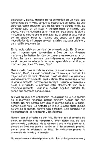 emprendo y siento. Hacerlo se ha convertido en un ritual que
forma parte de mi vida, porque yo escogí que así fuese. Es una
creencia, como cualquier otra de las que he elegido tener. Lo
convierto todo en un ritual y siempre hago lo máximo que
puedo. Para mí, ducharse es un ritual; con esta acción le digo a
mi cuerpo lo mucho que lo amo. Disfruto al sentir el agua correr
por mi cuerpo. Hago lo máximo que puedo para que las
necesidades de mi cuerpo se vean satisfechas, para cuidarlo y
para recibir lo que me da.
En la India celebran un ritual denominado puja. En él cogen
unas imágenes que representan a Dios de muy diversas
maneras y las bañan, les dan de comer y les ofrecen su amor.
Incluso les cantan mantras. Las imágenes no son importantes
en sí. Lo que importa es la forma en que celebran el ritual, el
modo en que dicen: “Te amo, Dios”.
Dios es vida. Dios es vida en acción. La mejor manera de decir:
“Te amo, Dios”, es vivir haciendo lo máximo que puedas. La
mejor manera de decir: “Gracias, Dios”, es dejar ir el pasado y
vivir el momento presente, aquí y ahora. Sea lo que sea lo que
la vida te arrebate, permite que se vaya. Cuando te entregas y
dejas ir el pasado, te permites estar plenamente vivo en el
momento presente. Dejar ir el pasado significa disfrutar del
sueño que acontece ahora mismo.
Si vives en un sueño del pasado, no disfrutas de lo que sucede
en el momento presente, porque siempre deseas que sea
distinto. No hay tiempo para que te pierdas nada ni a nadie,
porque estás vivo. No disfrutar de lo que sucede ahora mismo
es vivir en el pasado, es vivir sólo a medias. Esto conduce a la
autocompasión, el sufrimiento y las lágrimas.
Naciste con el derecho de ser feliz. Naciste con el derecho de
amar, de disfrutar y de compartir tu amor. Estás vivo, así que
toma tu vida y disfrútala. No te resistas a que la vida pase por ti,
porque es Dios que pasa a través de ti. Tu existencia prueba,
por sí sola, la existencia de Dios. Tu existencia prueba la
existencia de la vida y la energía.
No necesitamos saber ni probar nada. Ser, arriesgarnos a vivir y
 