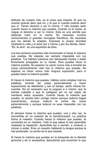 disfrutar de nuestra vida, es lo único que importa. Di que no
cuando quieras decir que no, y di que sí cuando quieras decir
que sí. Tienes derecho a ser tú mismo. Y sólo puedes serlo
cuando haces lo máximo que puedes. Cuando no lo haces, te
niegas el derecho a ser tú mismo. Esta es una semilla que
deberías nutrir en tu mente. No necesitas muchos
conocimientos ni grandes conceptos filosóficos. No necesitas
que los demás te acepten. Expresas tu propia divinidad
mediante tu vida y el amor por ti mismo y por los demás. Decir:
“Eh, te amo”, es una expresión de Dios.
Los tres primeros acuerdos sólo funcionarán si haces lo máximo
que puedas. No esperes ser siempre impecable con tus
palabras. Tus hábitos rutinarios son demasiado fuertes y están
firmemente arraigados en tu mente. Pero puedes hacer lo
máximo posible. No esperes no volver nunca más a tomarte las
cosas personalmente; sólo haz lo máximo que puedas. No
esperes no hacer nunca más ninguna suposición, pero sí
puedes hacer lo máximo posible.
Si haces lo máximo que puedas, hábitos como emplear mal tus
palabras, tomarte las cosas personalmente y hacer
suposiciones se debilitarán y con el tiempo, serán menos fre-
cuentes. No es necesario que te juzgues a ti mismo, que te
sientas culpable o que te castigues por no ser capaz de
mantener estos acuerdos. Cuando haces lo máximo que
puedes, te sientes bien contigo mismo aunque todavía hagas
suposiciones, aunque todavía te tomes las cosas
personalmente y aunque todavía no seas impecable con tus
palabras.
Si siempre haces lo máximo que puedas, una y otra vez, te
convertirás en un maestro de la transformación. La práctica
forma al maestro. Cuando haces lo máximo que puedes, te
conviertes en un maestro. Todo lo que sabes lo has aprendido
mediante la repetición. Aprendiste así a escribir, a conducir e
incluso a andar. Eres un maestro hablando tu lengua porque la
has practicado. La acción es lo que importa.
Si haces lo máximo que puedas en la búsqueda de tu libertad
personal y de tu autoestima, descubrirás que encontrar lo que
 