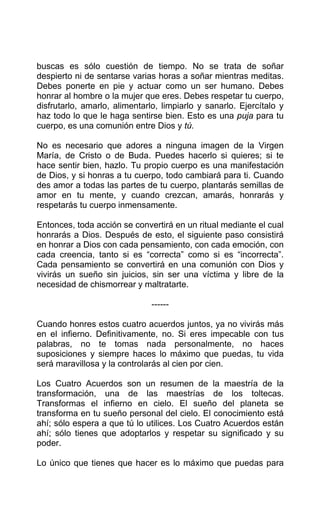 buscas es sólo cuestión de tiempo. No se trata de soñar
despierto ni de sentarse varias horas a soñar mientras meditas.
Debes ponerte en pie y actuar como un ser humano. Debes
honrar al hombre o la mujer que eres. Debes respetar tu cuerpo,
disfrutarlo, amarlo, alimentarlo, limpiarlo y sanarlo. Ejercítalo y
haz todo lo que le haga sentirse bien. Esto es una puja para tu
cuerpo, es una comunión entre Dios y tú.
No es necesario que adores a ninguna imagen de la Virgen
María, de Cristo o de Buda. Puedes hacerlo si quieres; si te
hace sentir bien, hazlo. Tu propio cuerpo es una manifestación
de Dios, y si honras a tu cuerpo, todo cambiará para ti. Cuando
des amor a todas las partes de tu cuerpo, plantarás semillas de
amor en tu mente, y cuando crezcan, amarás, honrarás y
respetarás tu cuerpo inmensamente.
Entonces, toda acción se convertirá en un ritual mediante el cual
honrarás a Dios. Después de esto, el siguiente paso consistirá
en honrar a Dios con cada pensamiento, con cada emoción, con
cada creencia, tanto si es “correcta” como si es “incorrecta”.
Cada pensamiento se convertirá en una comunión con Dios y
vivirás un sueño sin juicios, sin ser una víctima y libre de la
necesidad de chismorrear y maltratarte.
------
Cuando honres estos cuatro acuerdos juntos, ya no vivirás más
en el infierno. Definitivamente, no. Si eres impecable con tus
palabras, no te tomas nada personalmente, no haces
suposiciones y siempre haces lo máximo que puedas, tu vida
será maravillosa y la controlarás al cien por cien.
Los Cuatro Acuerdos son un resumen de la maestría de la
transformación, una de las maestrías de los toltecas.
Transformas el infierno en cielo. El sueño del planeta se
transforma en tu sueño personal del cielo. El conocimiento está
ahí; sólo espera a que tú lo utilices. Los Cuatro Acuerdos están
ahí; sólo tienes que adoptarlos y respetar su significado y su
poder.
Lo único que tienes que hacer es lo máximo que puedas para
 