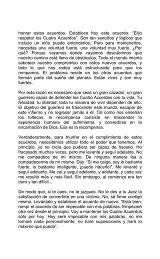 honrar estos acuerdos. Establece hoy este acuerdo: “Elijo
respetar los Cuatro Acuerdos”. Son tan sencillos y lógicos que
incluso un niño puede entenderlos. Pero para mantenerlos,
necesitas una voluntad fuerte, una voluntad muy fuerte. ¿Por
qué? Porque vayamos donde vayamos descubrimos que
nuestro camino está lleno de obstáculos. Todo el mundo intenta
sabotear nuestro compromiso con estos nuevos acuerdos, y
todo lo que nos rodea está estructurado para que los
rompamos. El problema reside en los otros acuerdos que
forman parte del sueño del planeta. Están vivos y son muy
fuertes.
Por esta razón es necesario que seas un gran cazador, un gran
guerrero capaz de defender los Cuatro Acuerdos con tu vida. Tu
felicidad, tu libertad, toda tu manera de vivir dependen de ello.
El objetivo del guerrero es trascender este mundo, escapar de
este infierno y no regresar jamás a él. Tal como nos enseñan
los toltecas, la recompensa consiste en trascender la
experiencia humana del sufrimiento, y convertirse en la
encarnación de Dios. Esa es la recompensa.
Verdaderamente, para triunfar en el cumplimiento de estos
acuerdos, necesitamos utilizar todo el poder que tenemos. Al
principio, yo no creía que pudiera ser capaz de hacerlo. He
fracasado muchas veces, pero me levanté y seguí adelante. No
me compadece de mí mismo. De ninguna manera iba a
compadecerme de mí mismo. Dije: “Si me caigo, soy lo bastante
fuerte, lo bastante inteligente, ¡puedo hacerlo!”. Me levanté y
seguí adelante. Me caí y seguí adelante, y adelante, y cada vez
me resultó más y más fácil. Sin embargo, al comienzo era tan
duro y tan difícil...
De modo que, si te caes, no te juzgues. No le des a tu Juez la
satisfacción de convertirte en una víctima. No, sé firme contigo
mismo. Levántate y establece el acuerdo de nuevo: “Está bien,
rompí el acuerdo de ser impecable con mis palabras. Empezaré
otra vez desde el principio. Voy a mantener los Cuatro Acuerdos
sólo por hoy. Hoy seré impecable con mis palabras, no me
tomaré nada personalmente, no haré suposiciones y haré lo
máximo que pueda”.
 