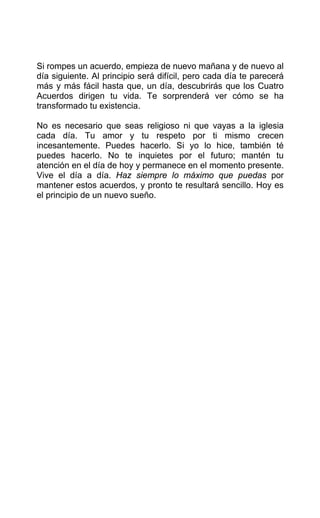 Si rompes un acuerdo, empieza de nuevo mañana y de nuevo al
día siguiente. Al principio será difícil, pero cada día te parecerá
más y más fácil hasta que, un día, descubrirás que los Cuatro
Acuerdos dirigen tu vida. Te sorprenderá ver cómo se ha
transformado tu existencia.
No es necesario que seas religioso ni que vayas a la iglesia
cada día. Tu amor y tu respeto por ti mismo crecen
incesantemente. Puedes hacerlo. Si yo lo hice, también té
puedes hacerlo. No te inquietes por el futuro; mantén tu
atención en el día de hoy y permanece en el momento presente.
Vive el día a día. Haz siempre lo máximo que puedas por
mantener estos acuerdos, y pronto te resultará sencillo. Hoy es
el principio de un nuevo sueño.
 