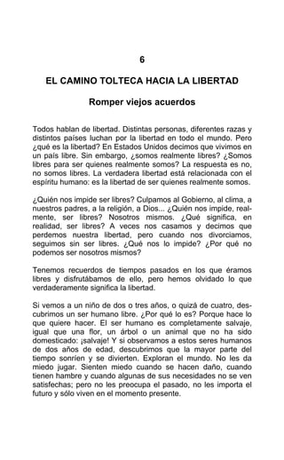 6
EL CAMINO TOLTECA HACIA LA LlBERTAD
Romper viejos acuerdos
Todos hablan de libertad. Distintas personas, diferentes razas y
distintos países luchan por la libertad en todo el mundo. Pero
¿qué es la libertad? En Estados Unidos decimos que vivimos en
un país libre. Sin embargo, ¿somos realmente libres? ¿Somos
libres para ser quienes realmente somos? La respuesta es no,
no somos libres. La verdadera libertad está relacionada con el
espíritu humano: es la libertad de ser quienes realmente somos.
¿Quién nos impide ser libres? Culpamos al Gobierno, al clima, a
nuestros padres, a la religión, a Dios... ¿Quién nos impide, real-
mente, ser libres? Nosotros mismos. ¿Qué significa, en
realidad, ser libres? A veces nos casamos y decimos que
perdemos nuestra libertad, pero cuando nos divorciamos,
seguimos sin ser libres. ¿Qué nos lo impide? ¿Por qué no
podemos ser nosotros mismos?
Tenemos recuerdos de tiempos pasados en los que éramos
libres y disfrutábamos de ello, pero hemos olvidado lo que
verdaderamente significa la libertad.
Si vemos a un niño de dos o tres años, o quizá de cuatro, des-
cubrimos un ser humano libre. ¿Por qué lo es? Porque hace lo
que quiere hacer. El ser humano es completamente salvaje,
igual que una flor, un árbol o un animal que no ha sido
domesticado: ¡salvaje! Y si observamos a estos seres humanos
de dos años de edad, descubrimos que la mayor parte del
tiempo sonríen y se divierten. Exploran el mundo. No les da
miedo jugar. Sienten miedo cuando se hacen daño, cuando
tienen hambre y cuando algunas de sus necesidades no se ven
satisfechas; pero no les preocupa el pasado, no les importa el
futuro y sólo viven en el momento presente.
 