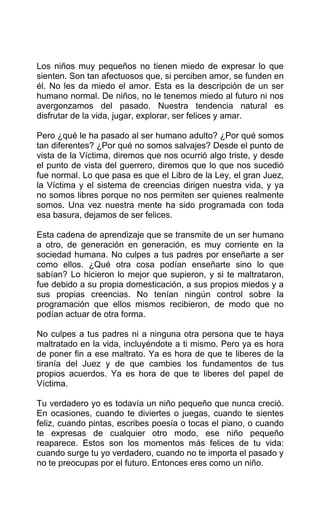 Los niños muy pequeños no tienen miedo de expresar lo que
sienten. Son tan afectuosos que, si perciben amor, se funden en
él. No les da miedo el amor. Esta es la descripción de un ser
humano normal. De niños, no le tenemos miedo al futuro ni nos
avergonzamos del pasado. Nuestra tendencia natural es
disfrutar de la vida, jugar, explorar, ser felices y amar.
Pero ¿qué le ha pasado al ser humano adulto? ¿Por qué somos
tan diferentes? ¿Por qué no somos salvajes? Desde el punto de
vista de la Víctima, diremos que nos ocurrió algo triste, y desde
el punto de vista del guerrero, diremos que lo que nos sucedió
fue normal. Lo que pasa es que el Libro de la Ley, el gran Juez,
la Víctima y el sistema de creencias dirigen nuestra vida, y ya
no somos libres porque no nos permiten ser quienes realmente
somos. Una vez nuestra mente ha sido programada con toda
esa basura, dejamos de ser felices.
Esta cadena de aprendizaje que se transmite de un ser humano
a otro, de generación en generación, es muy corriente en la
sociedad humana. No culpes a tus padres por enseñarte a ser
como ellos. ¿Qué otra cosa podían enseñarte sino lo que
sabían? Lo hicieron lo mejor que supieron, y si te maltrataron,
fue debido a su propia domesticación, a sus propios miedos y a
sus propias creencias. No tenían ningún control sobre la
programación que ellos mismos recibieron, de modo que no
podían actuar de otra forma.
No culpes a tus padres ni a ninguna otra persona que te haya
maltratado en la vida, incluyéndote a ti mismo. Pero ya es hora
de poner fin a ese maltrato. Ya es hora de que te liberes de la
tiranía del Juez y de que cambies los fundamentos de tus
propios acuerdos. Ya es hora de que te liberes del papel de
Víctima.
Tu verdadero yo es todavía un niño pequeño que nunca creció.
En ocasiones, cuando te diviertes o juegas, cuando te sientes
feliz, cuando pintas, escribes poesía o tocas el piano, o cuando
te expresas de cualquier otro modo, ese niño pequeño
reaparece. Estos son los momentos más felices de tu vida:
cuando surge tu yo verdadero, cuando no te importa el pasado y
no te preocupas por el futuro. Entonces eres como un niño.
 