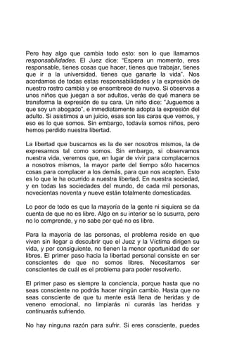 Pero hay algo que cambia todo esto: son lo que llamamos
responsabilidades. El Juez dice: “Espera un momento, eres
responsable, tienes cosas que hacer, tienes que trabajar, tienes
que ir a la universidad, tienes que ganarte la vida”. Nos
acordamos de todas estas responsabilidades y la expresión de
nuestro rostro cambia y se ensombrece de nuevo. Si observas a
unos niños que juegan a ser adultos, verás de qué manera se
transforma la expresión de su cara. Un niño dice: “Juguemos a
que soy un abogado”, e inmediatamente adopta la expresión del
adulto. Si asistimos a un juicio, esas son las caras que vemos, y
eso es lo que somos. Sin embargo, todavía somos niños, pero
hemos perdido nuestra libertad.
La libertad que buscamos es la de ser nosotros mismos, la de
expresarnos tal como somos. Sin embargo, si observamos
nuestra vida, veremos que, en lugar de vivir para complacernos
a nosotros mismos, la mayor parte del tiempo sólo hacemos
cosas para complacer a los demás, para que nos acepten. Esto
es lo que le ha ocurrido a nuestra libertad. En nuestra sociedad,
y en todas las sociedades del mundo, de cada mil personas,
novecientas noventa y nueve están totalmente domesticadas.
Lo peor de todo es que la mayoría de la gente ni siquiera se da
cuenta de que no es libre. Algo en su interior se lo susurra, pero
no lo comprende, y no sabe por qué no es libre.
Para la mayoría de las personas, el problema reside en que
viven sin llegar a descubrir que el Juez y la Víctima dirigen su
vida, y por consiguiente, no tienen la menor oportunidad de ser
libres. El primer paso hacia la libertad personal consiste en ser
conscientes de que no somos libres. Necesitamos ser
conscientes de cuál es el problema para poder resolverlo.
El primer paso es siempre la conciencia, porque hasta que no
seas consciente no podrás hacer ningún cambio. Hasta que no
seas consciente de que tu mente está llena de heridas y de
veneno emocional, no limpiarás ni curarás las heridas y
continuarás sufriendo.
No hay ninguna razón para sufrir. Si eres consciente, puedes
 