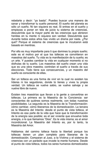 rebelarte y decir: “ya basta”. Puedes buscar una manera de
sanar y transformar tu sueño personal. El sueño del planeta es
sólo un sueño. Ni tan siquiera es real. Si entras en el sueño y
empiezas a poner en tela de juicio tu sistema de creencias,
descubrirás que la mayor parte de las creencias que abrieron
heridas en tu mente ni siquiera son verdad. Descubrirás que
durante todos estos años has vivido un drama por nada. ¿Por
qué? Porque el sistema de creencias que te inculcaron está
basado en mentiras.
Por ello es muy importante para ti que domines tu propio sueño;
este es el motivo por el que los toltecas se convirtieron en
maestros del sueño. Tu vida es la manifestación de tu sueño; es
un arte. Y puedes cambiar tu vida en cualquier momento si no
disfrutas de tu sueño. Los maestros del sueño crean una vida
que es una obra maestra; controlan el sueño a través de sus
elecciones. Todo tiene sus consecuencias, y un maestro del
sueño es consciente de ellas.
Ser un tolteca es una forma de vivir en la cual no existen los
líderes ni los seguidores, donde tú tienes y vives tu propia
verdad. Un tolteca se vuelve sabio, se vuelve salvaje y se
vuelve libre de nuevo.
Existen tres maestrías que llevan a la gente a convertirse en
toltecas. La primera es la Maestría de la Conciencia: ser
conscientes de quiénes somos realmente, con todas nuestras
posibilidades. La segunda es la Maestría de la Transformación:
cómo cambiar, cómo liberarnos de la domesticación. La tercera
es la Maestría del Intento: desde el punto de vista tolteca, el
Intento es esa parte de la vida que hace que la transformación
de la energía sea posible; es el ser viviente que envuelve toda
energía, o lo que llamamos “Dios”. Es la vida misma; es el amor
incondicional. La Maestría del Intento es, por lo tanto, la
Maestría del Amor.
Hablamos del camino tolteca hacia la libertad porque los
toltecas tienen un plan completo para liberarse de la
domesticación. Comparan al Juez, a la Víctima y el sistema de
creencias con un parásito que invade la mente humana. Desde
el punto de vista tolteca, todos los seres humanos domesticados
 