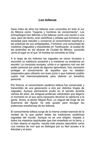 Los toltecas
Hace miles de años los toltecas eran conocidos en todo el sur
de México como “mujeres y hombres de conocimiento”. Los
antropólogos han definido a los toltecas como una nación o una
raza, pero de hecho, eran científicos y artistas que formaron una
sociedad para estudiar y conservar el conocimiento espiritual y
las prácticas de sus antepasados. Formaron una comunidad de
maestros (naguales) y estudiantes en Teotihuacán, la ciudad de
las pirámides en las afueras de Ciudad de México, conocida
como el lugar en el que “el hombre se convierte en Dios”.
A lo largo de los milenios los naguales se vieron forzados a
esconder su sabiduría ancestral y a mantener su existencia en
secreto. La conquista europea, unida a un agresivo mal uso del
poder personal por parte de algunos aprendices, hizo necesario
proteger el conocimiento de aquellos que no estaban
preparados para utilizarlo con buen juicio o que hubieran podido
usarlo mal intencionadamente para obtener un beneficio
personal.
Por fortuna, el conocimiento esotérico tolteca fue conservado y
transmitido de una generación a otra por distintos linajes de
naguales. Aunque permaneció oculto en el secreto durante
cientos de años, las antiguas profecías vaticinaban que llegaría
el momento en el que sería necesario devolver la sabiduría a la
gente. Ahora, el doctor Miguel Ruiz, un nagual del linaje de los
Guerreros del Águila, ha sido guiado para divulgar las
poderosas enseñanzas de los toltecas.
El conocimiento tolteca surge de la misma unidad esencial de la
verdad de la que parten todas las tradiciones esotéricas
sagradas del mundo. Aunque no es una religión, respeta a
todos los maestros espirituales que han enseñado en la tierra, y
si bien abarca el espíritu, resulta más preciso describirlo como
una manera de vivir que se distingue por su fácil acceso a la
felicidad y el amor.
 