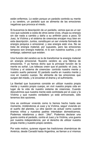 están enfermos. Lo están porque un parásito controla su mente
y su cerebro, un parásito que se alimenta de las emociones
negativas que provoca el miedo.
Si buscamos la descripción de un parásito, vemos que es un ser
vivo que subsiste a costa de otros seres vivos, chupa su energía
sin dar nada a cambio y daña a su anfitrión poco a poco. El
Juez, la Víctima y el sistema de creencias encajan muy bien en
esta descripción. Juntos, constituyen un ser viviente formado de
energía psíquica o emocional, y esa energía está viva. No se
trata de energía material, por supuesto, pero las emociones
tampoco son energía material, ni lo son nuestros sueños, y sin
embargo, sabemos que existen.
Una función del cerebro es la de transformar la energía material
en energía emocional. Nuestro cerebro es una fábrica de
emociones. Y ya hemos dicho que la principal función de la
mente es soñar. Los toltecas creen que el parásito -el Juez, la
Víctima y el sistema de creencias- controla nuestra mente y
nuestro sueño personal. El parásito sueña en nuestra mente y
vive en nuestro cuerpo. Se alimenta de las emociones que
surgen del miedo, y le encantan el drama y el sufrimiento.
La libertad que buscamos consiste en utilizar nuestra propia
mente y nuestro propio cuerpo, en vivir nuestra propia vida en
lugar de la vida de nuestro sistema de creencias. Cuando
descubrimos que nuestra mente está controlada por el Juez y la
Víctima y que nuestro verdadero yo está arrinconado, sólo
tenemos dos opciones.
Una es continuar viviendo como lo hemos hecho hasta ese
momento, rindiéndonos al Juez y la Víctima, seguir viviendo en
el sueño del planeta. La otra opción es actuar como cuando
éramos niños y nuestros padres intentaban domesticarnos.
Podemos rebelarnos y decir: “¡No!”. Podemos declarar una
guerra contra el parásito, contra el Juez y la Víctima, una guerra
por nuestra independencia, por el derecho de utilizar nuestra
propia mente y nuestro propio cerebro.
Por este motivo, quienes siguen las tradiciones chamánicas de
América, desde Canadá hasta Argentina, se llaman a sí mismos
 