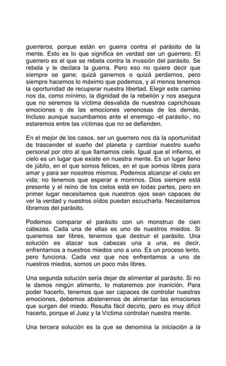 guerreros, porque están en guerra contra el parásito de la
mente. Esto es lo que significa en verdad ser un guerrero. El
guerrero es el que se rebela contra la invasión del parásito. Se
rebela y le declara la guerra. Pero eso no quiere decir que
siempre se gane; quizá ganemos o quizá perdamos, pero
siempre hacemos lo máximo que podemos, y al menos tenemos
la oportunidad de recuperar nuestra libertad. Elegir este camino
nos da, como mínimo, la dignidad de la rebelión y nos asegura
que no seremos la víctima desvalida de nuestras caprichosas
emociones o de las emociones venenosas de los demás.
Incluso aunque sucumbamos ante el enemigo -el parásito-, no
estaremos entre las víctimas que no se defienden.
En el mejor de los casos, ser un guerrero nos da la oportunidad
de trascender el sueño del planeta y cambiar nuestro sueño
personal por otro al que llamamos cielo. Igual que el infierno, el
cielo es un lugar que existe en nuestra mente. Es un lugar lleno
de júbilo, en el que somos felices, en el que somos libres para
amar y para ser nosotros mismos. Podemos alcanzar el cielo en
vida; no tenemos que esperar a morirnos. Dios siempre está
presente y el reino de los cielos está en todas partes, pero en
primer lugar necesitamos que nuestros ojos sean capaces de
ver la verdad y nuestros oídos puedan escucharla. Necesitamos
librarnos del parásito.
Podemos comparar el parásito con un monstruo de cien
cabezas. Cada una de ellas es uno de nuestros miedos. Si
queremos ser libres, tenemos que destruir el parásito. Una
solución es atacar sus cabezas una a una, es decir,
enfrentarnos a nuestros miedos uno a uno. Es un proceso lento,
pero funciona. Cada vez que nos enfrentamos a uno de
nuestros miedos, somos un poco más libres.
Una segunda solución sería dejar de alimentar al parásito. Si no
le damos ningún alimento, lo mataremos por inanición. Para
poder hacerlo, tenemos que ser capaces de controlar nuestras
emociones, debemos abstenernos de alimentar las emociones
que surgen del miedo. Resulta fácil decirlo, pero es muy difícil
hacerlo, porque el Juez y la Víctima controlan nuestra mente.
Una tercera solución es la que se denomina la iniciación a la
 