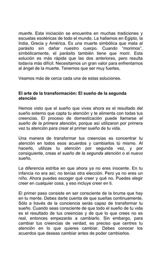muerte. Esta iniciación se encuentra en muchas tradiciones y
escuelas esotéricas de todo el mundo. La hallamos en Egipto, la
India, Grecia y América. Es una muerte simbólica que mata al
parásito sin dañar nuestro cuerpo. Cuando “morimos”,
simbólicamente, el parásito también tiene que morir. Esta
solución es más rápida que las dos anteriores, pero resulta
todavía más difícil. Necesitamos un gran valor para enfrentarnos
al ángel de la muerte. Tenemos que ser muy fuertes.
Veamos más de cerca cada una de estas soluciones.
El arte de la transformación: El sueño de la segunda
atención
Hemos visto que el sueño que vives ahora es el resultado del
sueño externo que capta tu atención y te alimenta con todas tus
creencias. El proceso de domesticación puede llamarse el
sueño de la primera atención, porque así utilizaron por primera
vez tu atención para crear el primer sueño de tu vida.
Una manera de transformar tus creencias es concentrar tu
atención en todos esos acuerdos y cambiarlos tú mismo. Al
hacerlo, utilizas tu atención por segunda vez, y por
consiguiente, creas el sueño de la segunda atención o el nuevo
sueño.
La diferencia estriba en que ahora ya no eres inocente. En tu
infancia no era así; no tenías otra elección. Pero ya no eres un
niño. Ahora puedes escoger qué creer y qué no. Puedes elegir
creer en cualquier cosa, y eso incluye creer en ti.
El primer paso consiste en ser consciente de la bruma que hay
en tu mente. Debes darte cuenta de que sueñas continuamente.
Sólo a través de la conciencia serás capaz de transformar tu
sueño. Cuando seas consciente de que todo el sueño de tu vida
es el resultado de tus creencias y de que lo que crees no es
real, entonces empezarás a cambiarlo. Sin embargo, para
cambiar tus creencias de verdad, es preciso que centres tu
atención en lo que quieres cambiar. Debes conocer los
acuerdos que deseas cambiar antes de poder cambiarlos.
 