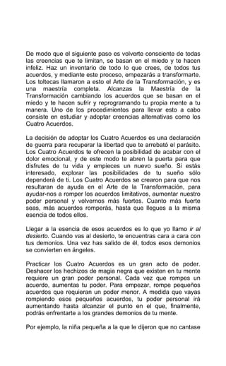 De modo que el siguiente paso es volverte consciente de todas
las creencias que te limitan, se basan en el miedo y te hacen
infeliz. Haz un inventario de todo lo que crees, de todos tus
acuerdos, y mediante este proceso, empezarás a transformarte.
Los toltecas llamaron a esto el Arte de la Transformación, y es
una maestría completa. Alcanzas la Maestría de la
Transformación cambiando los acuerdos que se basan en el
miedo y te hacen sufrir y reprogramando tu propia mente a tu
manera. Uno de los procedimientos para llevar esto a cabo
consiste en estudiar y adoptar creencias alternativas como los
Cuatro Acuerdos.
La decisión de adoptar los Cuatro Acuerdos es una declaración
de guerra para recuperar la libertad que te arrebató el parásito.
Los Cuatro Acuerdos te ofrecen la posibilidad de acabar con el
dolor emocional, y de este modo te abren la puerta para que
disfrutes de tu vida y empieces un nuevo sueño. Si estás
interesado, explorar las posibilidades de tu sueño sólo
dependerá de ti. Los Cuatro Acuerdos se crearon para que nos
resultaran de ayuda en el Arte de la Transformación, para
ayudar-nos a romper los acuerdos limitativos, aumentar nuestro
poder personal y volvernos más fuertes. Cuanto más fuerte
seas, más acuerdos romperás, hasta que llegues a la misma
esencia de todos ellos.
Llegar a la esencia de esos acuerdos es lo que yo llamo ir al
desierto. Cuando vas al desierto, te encuentras cara a cara con
tus demonios. Una vez has salido de él, todos esos demonios
se convierten en ángeles.
Practicar los Cuatro Acuerdos es un gran acto de poder.
Deshacer los hechizos de magia negra que existen en tu mente
requiere un gran poder personal. Cada vez que rompes un
acuerdo, aumentas tu poder. Para empezar, rompe pequeños
acuerdos que requieran un poder menor. A medida que vayas
rompiendo esos pequeños acuerdos, tu poder personal irá
aumentando hasta alcanzar el punto en el que, finalmente,
podrás enfrentarte a los grandes demonios de tu mente.
Por ejemplo, la niña pequeña a la que le dijeron que no cantase
 