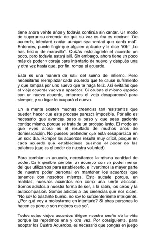 tiene ahora veinte años y todavía continúa sin cantar. Un modo
de superar su creencia de que su voz es fea es decirse: “De
acuerdo, intentaré cantar aunque sea verdad que canto mal”.
Entonces, puede fingir que alguien aplaude y le dice “iOh! ¡Lo
has hecho de maravilla”. Quizás esto agriete el acuerdo un
poco, pero todavía estará allí. Sin embargo, ahora tiene un poco
más de poder y coraje para intentarlo de nuevo, y después una
y otra vez hasta que, por fin, rompa el acuerdo.
Esta es una manera de salir del sueño del infierno. Pero
necesitarás reemplazar cada acuerdo que te cause sufrimiento
y que rompas por uno nuevo que te haga feliz. Así evitarás que
el viejo acuerdo vuelva a aparecer. Si ocupas el mismo espacio
con un nuevo acuerdo, entonces el viejo desaparecerá para
siempre, y su lugar lo ocupará el nuevo.
En la mente existen muchas creencias tan resistentes que
pueden hacer que este proceso parezca imposible. Por ello es
necesario que avances paso a paso y que seas paciente
contigo mismo, porque se trata de un proceso lento. El modo en
que vives ahora es el resultado de muchos años de
domesticación. No puedes pretender que ésta desaparezca en
un solo día. Romper los acuerdos resulta muy difícil, porque en
cada acuerdo que establecimos pusimos el poder de las
palabras (que es el poder de nuestra voluntad).
Para cambiar un acuerdo, necesitamos la misma cantidad de
poder. Es imposible cambiar un acuerdo con un poder menor
del que utilizamos para establecerlo, e invertimos la mayor parte
de nuestro poder personal en mantener los acuerdos que
tenemos con nosotros mismos. Esto sucede porque, en
realidad, nuestros acuerdos son como una fuerte adicción.
Somos adictos a nuestra forma de ser, a la rabia, los celos y la
autocompasión. Somos adictos a las creencias que nos dicen:
“No soy lo bastante bueno, no soy lo suficientemente inteligente.
¿Por qué voy a molestarme en intentarlo? Si otras personas lo
hacen es porque son mejores que yo”.
Todos estos viejos acuerdos dirigen nuestro sueño de la vida
porque los repetimos una y otra vez. Por consiguiente, para
adoptar los Cuatro Acuerdos, es necesario que pongas en juego
 