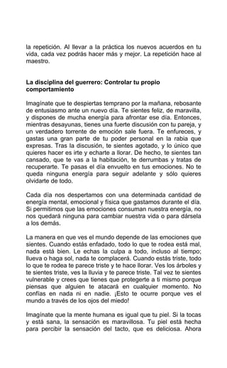 la repetición. Al llevar a la práctica los nuevos acuerdos en tu
vida, cada vez podrás hacer más y mejor. La repetición hace al
maestro.
La disciplina del guerrero: Controlar tu propio
comportamiento
Imagínate que te despiertas temprano por la mañana, rebosante
de entusiasmo ante un nuevo día. Te sientes feliz, de maravilla,
y dispones de mucha energía para afrontar ese día. Entonces,
mientras desayunas, tienes una fuerte discusión con tu pareja, y
un verdadero torrente de emoción sale fuera. Te enfureces, y
gastas una gran parte de tu poder personal en la rabia que
expresas. Tras la discusión, te sientes agotado, y lo único que
quieres hacer es irte y echarte a llorar. De hecho, te sientes tan
cansado, que te vas a la habitación, te derrumbas y tratas de
recuperarte. Te pasas el día envuelto en tus emociones. No te
queda ninguna energía para seguir adelante y sólo quieres
olvidarte de todo.
Cada día nos despertamos con una determinada cantidad de
energía mental, emocional y física que gastamos durante el día.
Si permitimos que las emociones consuman nuestra energía, no
nos quedará ninguna para cambiar nuestra vida o para dársela
a los demás.
La manera en que ves el mundo depende de las emociones que
sientes. Cuando estás enfadado, todo lo que te rodea está mal,
nada está bien. Le echas la culpa a todo, incluso al tiempo;
llueva o haga sol, nada te complacerá. Cuando estás triste, todo
lo que te rodea te parece triste y te hace llorar. Ves los árboles y
te sientes triste, ves la lluvia y te parece triste. Tal vez te sientes
vulnerable y crees que tienes que protegerte a ti mismo porque
piensas que alguien te atacará en cualquier momento. No
confías en nada ni en nadie. ¡Esto te ocurre porque ves el
mundo a través de los ojos del miedo!
Imagínate que la mente humana es igual que tu piel. Si la tocas
y está sana, la sensación es maravillosa. Tu piel está hecha
para percibir la sensación del tacto, que es deliciosa. Ahora
 