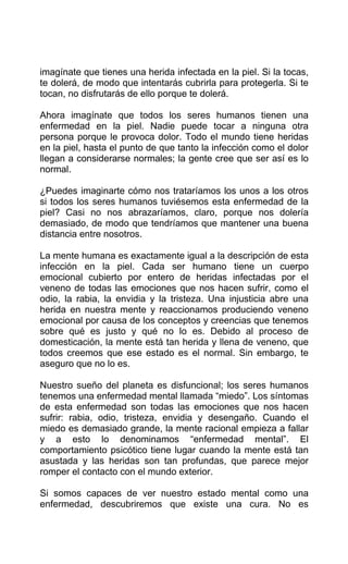 imagínate que tienes una herida infectada en la piel. Si la tocas,
te dolerá, de modo que intentarás cubrirla para protegerla. Si te
tocan, no disfrutarás de ello porque te dolerá.
Ahora imagínate que todos los seres humanos tienen una
enfermedad en la piel. Nadie puede tocar a ninguna otra
persona porque le provoca dolor. Todo el mundo tiene heridas
en la piel, hasta el punto de que tanto la infección como el dolor
llegan a considerarse normales; la gente cree que ser así es lo
normal.
¿Puedes imaginarte cómo nos trataríamos los unos a los otros
si todos los seres humanos tuviésemos esta enfermedad de la
piel? Casi no nos abrazaríamos, claro, porque nos dolería
demasiado, de modo que tendríamos que mantener una buena
distancia entre nosotros.
La mente humana es exactamente igual a la descripción de esta
infección en la piel. Cada ser humano tiene un cuerpo
emocional cubierto por entero de heridas infectadas por el
veneno de todas las emociones que nos hacen sufrir, como el
odio, la rabia, la envidia y la tristeza. Una injusticia abre una
herida en nuestra mente y reaccionamos produciendo veneno
emocional por causa de los conceptos y creencias que tenemos
sobre qué es justo y qué no lo es. Debido al proceso de
domesticación, la mente está tan herida y llena de veneno, que
todos creemos que ese estado es el normal. Sin embargo, te
aseguro que no lo es.
Nuestro sueño del planeta es disfuncional; los seres humanos
tenemos una enfermedad mental llamada “miedo”. Los síntomas
de esta enfermedad son todas las emociones que nos hacen
sufrir: rabia, odio, tristeza, envidia y desengaño. Cuando el
miedo es demasiado grande, la mente racional empieza a fallar
y a esto lo denominamos “enfermedad mental”. El
comportamiento psicótico tiene lugar cuando la mente está tan
asustada y las heridas son tan profundas, que parece mejor
romper el contacto con el mundo exterior.
Si somos capaces de ver nuestro estado mental como una
enfermedad, descubriremos que existe una cura. No es
 