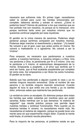 necesario que suframos más. En primer lugar, necesitamos
saber la verdad para curar las heridas emocionales por
completo: debemos abrirlas y extraer el veneno. ¿Cómo lo
podemos hacer? Hemos de perdonar a los que creemos que se
han portado mal con nosotros, no porque se lo merezcan, sino
porque sentimos tanto amor por nosotros mismos que no
queremos continuar pagando por esas injusticias.
El perdón es la única manera de sanarnos. Podemos elegir
perdonar porque sentimos compasión por nosotros mismos.
Podemos dejar marchar el resentimiento y declarar: “¡Ya basta!
No volveré a ser el gran Juez que actúa contra mí mismo. No
volveré a maltratarme ni a agredirme. No volveré a ser la
Víctima”.
Para empezar, es necesario que perdonemos a nuestros
padres, a nuestros hermanos, a nuestros amigos y a Dios. Una
vez perdones a Dios, te perdonarás por fin a ti mismo. Una vez
te perdones a ti mismo, el autorrechazo desaparecerá de tu
mente. Empezarás a aceptarte, y el amor que sentirás por ti
será tan fuerte, que al final acabarás aceptándote por completo
tal como eres. Así empezamos a ser libres los seres humanos.
El perdón es la clave.
Sabrás que has perdonado a alguien cuando lo veas y ya no
sientas ninguna reacción emocional. Oirás el nombre de esa
persona y no tendrás ninguna reacción emocional. Cuando
alguien te toca lo que antes era una herida y ya no sientes
dolor, entonces sabes que realmente has perdonado.
La verdad es como un escalpelo. Es dolorosa porque abre todas
las heridas que están cubiertas por mentiras para así poder
sanarlas. Estas mentiras son lo que llamamos “el sistema de
negación” que resulta práctico porque nos permite tapar
nuestras heridas y continuar funcionando. Pero cuando ya no
tenemos heridas ni veneno, no necesitamos mentir más. No
necesitamos el sistema de negación, porque se puede tocar una
mente sana sin que experimente ningún dolor. Cuando la mente
está limpia, el contacto resulta placentero.
Para la mayoría de las personas, el problema reside en que
 