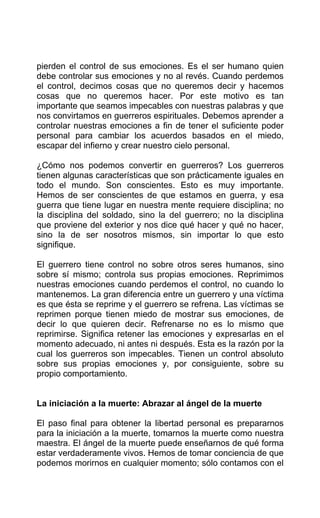 pierden el control de sus emociones. Es el ser humano quien
debe controlar sus emociones y no al revés. Cuando perdemos
el control, decimos cosas que no queremos decir y hacemos
cosas que no queremos hacer. Por este motivo es tan
importante que seamos impecables con nuestras palabras y que
nos convirtamos en guerreros espirituales. Debemos aprender a
controlar nuestras emociones a fin de tener el suficiente poder
personal para cambiar los acuerdos basados en el miedo,
escapar del infierno y crear nuestro cielo personal.
¿Cómo nos podemos convertir en guerreros? Los guerreros
tienen algunas características que son prácticamente iguales en
todo el mundo. Son conscientes. Esto es muy importante.
Hemos de ser conscientes de que estamos en guerra, y esa
guerra que tiene lugar en nuestra mente requiere disciplina; no
la disciplina del soldado, sino la del guerrero; no la disciplina
que proviene del exterior y nos dice qué hacer y qué no hacer,
sino la de ser nosotros mismos, sin importar lo que esto
signifique.
El guerrero tiene control no sobre otros seres humanos, sino
sobre sí mismo; controla sus propias emociones. Reprimimos
nuestras emociones cuando perdemos el control, no cuando lo
mantenemos. La gran diferencia entre un guerrero y una víctima
es que ésta se reprime y el guerrero se refrena. Las víctimas se
reprimen porque tienen miedo de mostrar sus emociones, de
decir lo que quieren decir. Refrenarse no es lo mismo que
reprimirse. Significa retener las emociones y expresarlas en el
momento adecuado, ni antes ni después. Esta es la razón por la
cual los guerreros son impecables. Tienen un control absoluto
sobre sus propias emociones y, por consiguiente, sobre su
propio comportamiento.
La iniciación a la muerte: Abrazar al ángel de la muerte
El paso final para obtener la libertad personal es prepararnos
para la iniciación a la muerte, tomarnos la muerte como nuestra
maestra. El ángel de la muerte puede enseñarnos de qué forma
estar verdaderamente vivos. Hemos de tomar conciencia de que
podemos morirnos en cualquier momento; sólo contamos con el
 