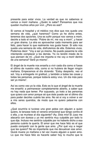 presente para estar vivos. La verdad es que no sabemos si
vamos a morir mañana. ¿Quién lo sabe? Pensamos que nos
quedan muchos años por vivir. ¿Pero es asé?
Si vamos al hospital y el médico nos dice que nos queda una
semana de vida, ¿qué haremos? Como ya he dicho antes,
tenemos dos opciones. Una es sufrir porque nos vamos a morir,
decirle a todo el mundo: “Pobre de mí, me voy a morir”, y hacer
un gran drama. La otra es aprovechar cada momento para ser
feliz, para hacer lo que realmente nos gusta hacer. Si sólo nos
queda una semana de vida, disfrutemos de ella. Estemos vivos.
Podemos decir: “Voy a ser yo mismo. No puedo pasarme la vida
intentando complacer a los demás. Ya no tendré miedo de lo
que piensen de mí. ¿Qué me importa si me voy a morir dentro
de una semana? Seré yo mismo”.
El ángel de la muerte nos enseña a vivir cada día como si fuese
el último de nuestra vida, como si no hubiera de llegar ningún
mañana. Empecemos el día diciendo: “Estoy despierto, veo el
sol. Voy a entregarle mi gratitud, y también a todas las cosas y
todas las personas, porque todavía estoy vivo. Un día más para
ser yo mismo”.
Así es como veo yo la vida. Esto es lo que el ángel de la muerte
me enseñó: a permanecer completamente abierto, a saber que
no hay nada que temer. Por supuesto, yo trato a las personas
que quiero con amor porque sé que éste puede ser el último día
para poder decirles cuánto las amo. No sé si voy a volver a ver
a mis seres queridos, de modo que no quiero pelearme con
ellos.
¿Qué ocurriría si tuviese una gran pelea con alguien a quien
quiero, le lanzase todo el veneno emocional que tengo contra él
o ella, y se muriese al día siguiente? iAy, Dios mío! El Juez me
atacaría con dureza y yo me sentiría muy culpable por todo lo
que dije. Incluso me sentiría culpable por no haberle dicho a esa
persona cuánto la quería. El amor que me hace feliz es el que
puedo compartir con la gente que amo. ¿Por qué voy a negar
que les quiero? No es importante que me devuelvan ese amor.
Quizá muera yo mañana o tal vez muera alguien a quien amo.
Lo que me hace feliz es hacerle saber hoy lo mucho que le
 