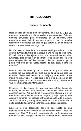INTRODUCCION
Espejo Humeante
Hace tres mil años había un ser humano, igual que tú y que yo,
que vivía cerca de una ciudad rodeada de montañas. Este ser
humano estudiaba para convertirse en un chamán, para
aprender el conocimiento de sus ancestros, pero no estaba
totalmente de acuerdo con todo lo que aprendía. En su corazón
sentía que debía de haber algo más.
Un día, mientras dormía en una cueva, soñó que veía su propio
cuerpo durmiendo. Salió de la cueva a una noche de luna llena.
El cielo estaba despejado y vio una infinidad de estrellas.
Entonces, algo sucedió en su interior que transformó su vida
para siempre. Se miró las manos, sintió su cuerpo y oyó su
propia voz que decía: “Estoy hecho de luz; estoy hecho de
estrellas”.
Miró al cielo de nuevo y se dio cuenta de que no son las
estrellas las que crean la luz, sino que es la luz la que crea las
estrellas. “Todo está hecho de luz –dijo-, y el espacio de en
medio no está vacío” Y supo que todo lo que existe es un ser
viviente, y que la luz es la mensajera de la vida, porque está
viva y contiene toda la información.
Entonces se dio cuenta de que, aunque estaba hecho de
estrellas, él no era esas estrellas. ”Estoy en medio de las
estrellas”, pensó. Así que llamó a las estrellas el tonal y a la luz
que había entre las estrellas el nagual, y supo que lo que
creaba la armonía y el espacio entre ambos es la Vida o Intento.
Sin Vida, el tonal y el nagual no existirían. La Vida es la fuerza
de lo absoluto, lo supremo, la Creadora de todas las cosas.
Esto es lo que descubrió: Todo lo que existe es una
manifestación del ser viviente al que llamamos Dios. Todas las
cosas son Dios. Y llegó a la conclusión de que la percepción
humana es sólo luz que percibe luz. También se dio cuenta de
 