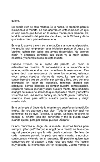 quiero.
Se puede vivir de esta manera. Si lo haces, te preparas para la
iniciación a la muerte. Lo que ocurrirá en esta iniciación es que
el viejo sueño que tienes en la mente morirá para siempre. Sí,
tendrás recuerdos del parásito -del Juez, de la Víctima y de lo
que solías creer-, pero estará muerto.
Esto es lo que va a morir en la iniciación a la muerte: el parásito.
No resulta fácil emprender esta iniciación porque el Juez y la
Víctima luchan con todas sus armas disponibles. No quieren
morir. Y entonces sentimos que quien va a morir somos
nosotros, y tenemos miedo de esta muerte.
Cuando vivimos en el sueño del planeta, es como si
estuviésemos muertos. Si sobrevivimos a la iniciación a la
muerte, recibimos el don más maravilloso: la resurrección. Eso
quiere decir que renacemos de entre los muertos, estamos
vivos, somos nosotros mismos de nuevo. La resurrección es
convertirse otra vez en un niño, ser salvaje y libre, pero con una
diferencia: en lugar de inocencia, tenemos libertad con
sabiduría. Somos capaces de romper nuestra domesticación,
recuperar nuestra libertad y sanar nuestra mente. Nos rendimos
al ángel de la muerte sabiendo que el parásito morirá y nosotros
viviremos con una mente sana y un perfecto juicio. Entonces,
seremos libres para utilizar nuestra propia mente y dirigir
nuestra vida.
Esto es lo que el ángel de la muerte nos enseña en la tradición
tolteca. Se nos aparece y nos dice: “Todo lo que hay aquí me
pertenece; no es tuyo. Tu casa, tu pareja, tus hijos, tu coche, tu
trabajo, tu dinero: todo me pertenece y me lo puedo llevar
cuando quiera, pero por ahora, puedes utilizarlo”.
Si nos rendimos al ángel de la muerte, seremos felices para
siempre. ¿Por qué? Porque el ángel de la muerte se lleva con-
sigo el pasado para que la vida pueda continuar. Se lleva de
cada momento pasado la parte que está muerta, y nosotros
continuamos viviendo en el presente. El parásito quiere que
carguemos con el pasado, y esto hace que estar vivo resulte
muy pesado. Si intentamos vivir en el pasado, ¿cómo vamos a
 