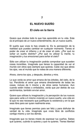 7
EL NUEVO SUEÑO
El cielo en la tierra
Quiero que olvides todo lo que has aprendido en tu vida. Este
es el principio de un nuevo entendimiento, de un nuevo sueño.
El sueño que vives lo has creado tú. Es tu percepción de la
realidad que puedes cambiar en cualquier momento. Tienes el
poder de crear el infierno y el de crear el cielo. ¿Por qué no
soñar un sueño distinto? ¿Por qué no utilizar tu mente, tu
imaginación y tus emociones para soñar el cielo?
Sólo con utilizar tu imaginación podrás comprobar que suceden
cosas increíbles. Imagínate que tienes la capacidad de ver el
mundo con otros ojos siempre que quieras. Cada vez que abres
los ojos, ves el mundo que te rodea de una manera diferente.
Ahora, cierra los ojos, y después, ábrelos y mira.
Lo que verás es amor que emana de los árboles, del cielo, de la
luz. Percibirás el amor que emana directamente de todas las
cosas, incluso de ti mismo y de otros seres humanos. Aun
cuando estén tristes o enfadados, verás que por detrás de sus
sentimientos, también envían amor.
Quiero que utilices tu imaginación y la percepción de tus nuevos
ojos para verte a ti mismo viviendo un nuevo sueño, una vida en
la que no sea necesario que justifiques tu existencia y en la que
seas libre para ser quien realmente eres.
Imagínate que tienes permiso para ser feliz y para disfrutar de
verdad de tu vida. Imagínate que vives libre de conflictos
contigo mismo y con los demás.
Imagínate que no tienes miedo de expresar tus sueños. Sabes
qué quieres, cuándo lo quieres y qué no quieres. Tienes libertad
 