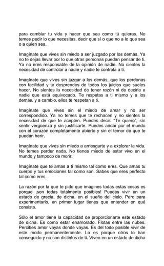 para cambiar tu vida y hacer que sea como tú quieras. No
temes pedir lo que necesitas, decir que sí o que no a lo que sea
o a quien sea.
Imagínate que vives sin miedo a ser juzgado por los demás. Ya
no te dejas llevar por lo que otras personas puedan pensar de ti.
Ya no eres responsable de la opinión de nadie. No sientes la
necesidad de controlar a nadie y nadie te controla a ti.
Imagínate que vives sin juzgar a los demás, que los perdonas
con facilidad y te desprendes de todos los juicios que sueles
hacer. No sientes la necesidad de tener razón ni de decirle a
nadie que está equivocado. Te respetas a ti mismo y a los
demás, y a cambio, ellos te respetan a ti.
Imagínate que vives sin el miedo de amar y no ser
correspondido. Ya no temes que te rechacen y no sientes la
necesidad de que te acepten. Puedes decir: “Te quiero”, sin
sentir vergüenza y sin justificarte. Puedes andar por el mundo
con el corazón completamente abierto y sin el temor de que te
puedan herir.
Imagínate que vives sin miedo a arriesgarte y a explorar la vida.
No temes perder nada. No tienes miedo de estar vivo en el
mundo y tampoco de morir.
Imagínate que te amas a ti mismo tal como eres. Que amas tu
cuerpo y tus emociones tal como son. Sabes que eres perfecto
tal como eres.
La razón por la que te pido que imagines todas estas cosas es
porque ¡son todas totalmente posibles! Puedes vivir en un
estado de gracia, de dicha, en el sueño del cielo. Pero para
experimentarlo, en primer lugar tienes que entender en qué
consiste.
Sólo el amor tiene la capacidad de proporcionarte este estado
de dicha. Es como estar enamorado. Flotas entre las nubes.
Percibes amor vayas donde vayas. Es del todo posible vivir de
este modo permanentemente. Lo es porque otros lo han
conseguido y no son distintos de ti. Viven en un estado de dicha
 