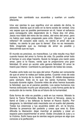 porque han cambiado sus acuerdos y sueñan un sueño
diferente.
Una vez sientas lo que significa vivir en estado de dicha, lo
adorarás. Sabrás que el cielo en la tierra existe de verdad. Una
vez sepas que es posible permanecer en él, hacer el esfuerzo
para conseguirlo sólo dependerá de ti. Hace dos mil años,
Jesús nos habló del reino de los cielos, del reino del amor, pero
no había casi nadie preparado para oírlo. Dijeron: “¿A qué te
refieres? Mi corazón está vacío, no siento el amor del que
hablas, no siento la paz que tú tienes”. Eso no es necesario.
Sólo imagínate que su mensaje de amor es posible y
descubrirás que es tuyo.
El mundo es precioso, es maravilloso. La vida resulta muy fácil
cuando haces del amor tu forma de vida. Es posible amar todo
el tiempo si uno elige hacerlo. Quizá no tengas una razón para
amar, pero si lo haces, verás que te proporciona una gran
felicidad. El amor en acción sólo genera felicidad. El amor te
traerá paz interior. Cambiará tu percepción de todas las cosas.
Puedes verlo todo con los ojos del amor. Puedes ser consciente
de que el amor te rodea por todas partes. Cuando vives de esta
manera, la bruma de tu mente se disipa. El mitote desaparece
para siempre. Esto es lo que los seres humanos hemos
buscado durante siglos. Durante miles de años hemos buscado
la felicidad, que es el paraíso perdido. Los seres humanos nos
hemos esforzado mucho por alcanzarla, y esto forma parte de la
evolución de la mente. Este es el futuro de la humanidad.
Esta forma de vida es posible y está en tus manos. Moisés la
llamó la Tierra Prometida, Buda la llamó el Nirvana, Jesús la
llamó el Cielo y los toltecas la llaman el Nuevo Sueño. Por
desgracia, tu identidad está mezclada con el sueño del planeta.
Todas tus creencias y tus acuerdos están ahí, en la bruma.
Sientes la presencia del parásito y crees que eres tú. Esto
dificulta tu liberación: dejar marchar al parásito y crear un
espacio para experimentar el amor. Estás vinculado al Juez y a
la Víctima. Sufrir hace que te sientas seguro porque es algo que
conoces a la perfección.
 