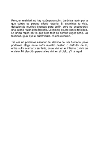 Pero, en realidad, no hay razón para sufrir. La única razón por la
que sufres es porque eliges hacerlo. Si examinas tu vida,
descubrirás muchas excusas para sufrir, pero no encontrarás
una buena razón para hacerlo. Lo mismo ocurre con la felicidad.
La única razón por la que eres feliz es porque eliges serlo. La
felicidad, igual que el sufrimiento, es una elección.
Tal vez no podamos escapar del destino del ser humano, pero
podemos elegir entre sufrir nuestro destino o disfrutar de él,
entre sufrir o amar y ser feliz, entre vivir en el infierno o vivir en
el cielo. Mi elección personal es vivir en el cielo. ¿Y la tuya?
 