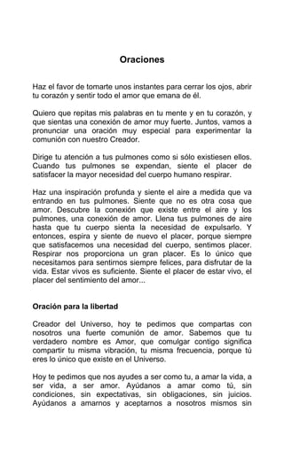 Oraciones
Haz el favor de tomarte unos instantes para cerrar los ojos, abrir
tu corazón y sentir todo el amor que emana de él.
Quiero que repitas mis palabras en tu mente y en tu corazón, y
que sientas una conexión de amor muy fuerte. Juntos, vamos a
pronunciar una oración muy especial para experimentar la
comunión con nuestro Creador.
Dirige tu atención a tus pulmones como si sólo existiesen ellos.
Cuando tus pulmones se expendan, siente el placer de
satisfacer la mayor necesidad del cuerpo humano respirar.
Haz una inspiración profunda y siente el aire a medida que va
entrando en tus pulmones. Siente que no es otra cosa que
amor. Descubre la conexión que existe entre el aire y los
pulmones, una conexión de amor. Llena tus pulmones de aire
hasta que tu cuerpo sienta la necesidad de expulsarlo. Y
entonces, espira y siente de nuevo el placer, porque siempre
que satisfacemos una necesidad del cuerpo, sentimos placer.
Respirar nos proporciona un gran placer. Es lo único que
necesitamos para sentirnos siempre felices, para disfrutar de la
vida. Estar vivos es suficiente. Siente el placer de estar vivo, el
placer del sentimiento del amor...
Oración para la libertad
Creador del Universo, hoy te pedimos que compartas con
nosotros una fuerte comunión de amor. Sabemos que tu
verdadero nombre es Amor, que comulgar contigo significa
compartir tu misma vibración, tu misma frecuencia, porque tú
eres lo único que existe en el Universo.
Hoy te pedimos que nos ayudes a ser como tu, a amar la vida, a
ser vida, a ser amor. Ayúdanos a amar como tú, sin
condiciones, sin expectativas, sin obligaciones, sin juicios.
Ayúdanos a amarnos y aceptarnos a nosotros mismos sin
 
