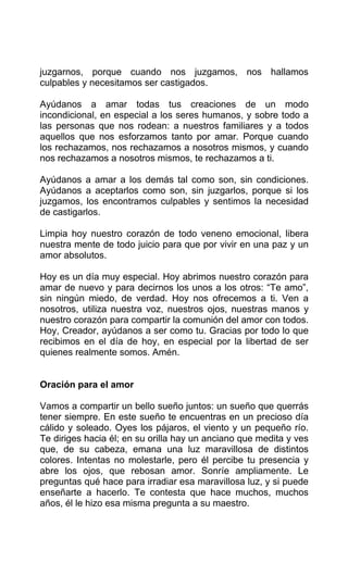 juzgarnos, porque cuando nos juzgamos, nos hallamos
culpables y necesitamos ser castigados.
Ayúdanos a amar todas tus creaciones de un modo
incondicional, en especial a los seres humanos, y sobre todo a
las personas que nos rodean: a nuestros familiares y a todos
aquellos que nos esforzamos tanto por amar. Porque cuando
los rechazamos, nos rechazamos a nosotros mismos, y cuando
nos rechazamos a nosotros mismos, te rechazamos a ti.
Ayúdanos a amar a los demás tal como son, sin condiciones.
Ayúdanos a aceptarlos como son, sin juzgarlos, porque si los
juzgamos, los encontramos culpables y sentimos la necesidad
de castigarlos.
Limpia hoy nuestro corazón de todo veneno emocional, libera
nuestra mente de todo juicio para que por vivir en una paz y un
amor absolutos.
Hoy es un día muy especial. Hoy abrimos nuestro corazón para
amar de nuevo y para decirnos los unos a los otros: “Te amo”,
sin ningún miedo, de verdad. Hoy nos ofrecemos a ti. Ven a
nosotros, utiliza nuestra voz, nuestros ojos, nuestras manos y
nuestro corazón para compartir la comunión del amor con todos.
Hoy, Creador, ayúdanos a ser como tu. Gracias por todo lo que
recibimos en el día de hoy, en especial por la libertad de ser
quienes realmente somos. Amén.
Oración para el amor
Vamos a compartir un bello sueño juntos: un sueño que querrás
tener siempre. En este sueño te encuentras en un precioso día
cálido y soleado. Oyes los pájaros, el viento y un pequeño río.
Te diriges hacia él; en su orilla hay un anciano que medita y ves
que, de su cabeza, emana una luz maravillosa de distintos
colores. Intentas no molestarle, pero él percibe tu presencia y
abre los ojos, que rebosan amor. Sonríe ampliamente. Le
preguntas qué hace para irradiar esa maravillosa luz, y si puede
enseñarte a hacerlo. Te contesta que hace muchos, muchos
años, él le hizo esa misma pregunta a su maestro.
 