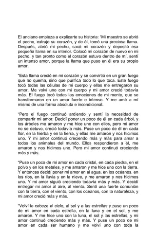 El anciano empieza a explicarte su historia: “Mi maestro se abrió
el pecho, extrajo su corazón, y de él, tomó una preciosa llama.
Después, abrió mi pecho, sacó mi corazón y depositó esa
pequeña llama en su interior. Colocó mi corazón de nuevo en mi
pecho, y tan pronto como el corazón estuvo dentro de mí, sentí
un intenso amor, porque la llama que puso en él era su propio
amor.
“Esta llama creció en mi corazón y se convirtió en un gran fuego
que no quema, sino que purifica todo lo que toca. Este fuego
tocó todas las células de mi cuerpo y ellas me entregaron su
amor. Me volví uno con mi cuerpo y mi amor creció todavía
más. El fuego tocó todas las emociones de mi mente, que se
transformaron en un amor fuerte e intenso. Y me amé a mí
mismo de una forma absoluta e incondicional.
“Pero el fuego continuó ardiendo y sentí la necesidad de
compartir mi amor. Decidí poner un poco de él en cada árbol, y
los árboles me amaron y me hice uno con ellos, pero mi amor
no se detuvo, creció todavía más. Puse un poco de él en cada
flor, en la hierba y en la tierra, y ellas me amaron y nos hicimos
uno. Y mi amor continuó creciendo más y más para amar a
todos los animales del mundo. Ellos respondieron a él, me
amaron y nos hicimos uno. Pero mi amor continuó creciendo
más y más.
“Puse un poco de mi amor en cada cristal, en cada piedra, en el
polvo y en los metales, y me amaron y me hice uno con la tierra.
Y entonces decidí poner mi amor en el agua, en los océanos, en
los ríos, en la lluvia y en la nieve, y me amaron y nos hicimos
uno. Y mi amor siguió creciendo todavía más y más. Y decidí
entregar mi amor al aire, al viento. Sentí una fuerte comunión
con la tierra, con el viento, con los océanos, con la naturaleza, y
mi amor creció más y más.
“Volví la cabeza al cielo, al sol y a las estrellas y puse un poco
de mi amor en cada estrella, en la luna y en el sol, y me
amaron. Y me hice uno con la luna, el sol y las estrellas, y mi
amor continuó creciendo más y más. Y puse un poco de mi
amor en cada ser humano y me volví uno con toda la
 