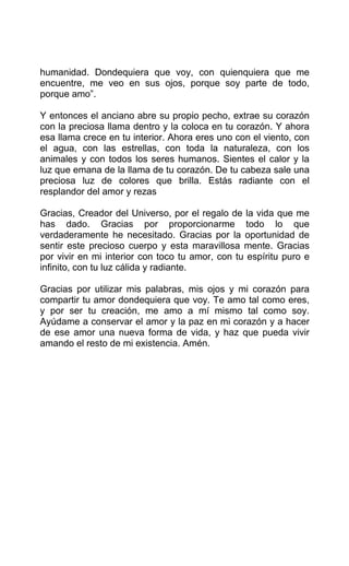 humanidad. Dondequiera que voy, con quienquiera que me
encuentre, me veo en sus ojos, porque soy parte de todo,
porque amo”.
Y entonces el anciano abre su propio pecho, extrae su corazón
con la preciosa llama dentro y la coloca en tu corazón. Y ahora
esa llama crece en tu interior. Ahora eres uno con el viento, con
el agua, con las estrellas, con toda la naturaleza, con los
animales y con todos los seres humanos. Sientes el calor y la
luz que emana de la llama de tu corazón. De tu cabeza sale una
preciosa luz de colores que brilla. Estás radiante con el
resplandor del amor y rezas
Gracias, Creador del Universo, por el regalo de la vida que me
has dado. Gracias por proporcionarme todo lo que
verdaderamente he necesitado. Gracias por la oportunidad de
sentir este precioso cuerpo y esta maravillosa mente. Gracias
por vivir en mi interior con toco tu amor, con tu espíritu puro e
infinito, con tu luz cálida y radiante.
Gracias por utilizar mis palabras, mis ojos y mi corazón para
compartir tu amor dondequiera que voy. Te amo tal como eres,
y por ser tu creación, me amo a mí mismo tal como soy.
Ayúdame a conservar el amor y la paz en mi corazón y a hacer
de ese amor una nueva forma de vida, y haz que pueda vivir
amando el resto de mi existencia. Amén.
 