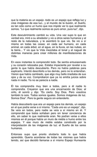 que la materia es un espejo -todo es un espejo que refleja luz y
crea imágenes de esa luz-, y el mundo de la ilusión, el Sueño,
es tan sólo como un humo que nos impide ver lo que realmente
somos. “Lo que realmente somos es puro amor, pura luz”, dijo.
Este descubrimiento cambió su vida. Una vez supo lo que en
verdad era, miró a su alrededor y vio a otros seres humanos y al
resto de la naturaleza, y le asombró lo que vio. Se vio a sí
mismo en todas las cosas: en cada ser humano, en cada
animal, en cada árbol, en el agua, en la lluvia, en las nubes, en
la tierra... Y vio que la Vida mezclaba el tonal y el nagual de
distintas maneras para crear millones de manifestaciones de
Vida.
En esos instantes lo comprendió todo. Se sentía entusiasmado
y su corazón rebosaba paz. Estaba impaciente por revelar a su
gente lo que había descubierto. Pero no había palabras para
explicarlo. Intentó describirlo a los demás, pero no lo entendían.
Vieron que había cambiado, que algo muy bello irradiaba de sus
ojos y de su voz. Comprobaron que ya no emitía juicios sobre
nada ni nadie. Ya no se parecía a nadie.
Él los comprendía muy bien a todos, pero a él nadie lo
comprendía. Creyeron que era una encarnación de Dios; al
oírlo, él sonrió y dijo: “Es cierto. Soy Dios. Pero vosotros
también lo sois. Todos somos iguales. Somos imágenes de luz.
Somos Dios”. Pero la gente seguía sin entenderlo.
Había descubierto que era un espejo para los demás, un espejo
en el que podía verse a sí mismo. ”Cada uno es un espejo”, dijo.
Se veía en todos, pero nadie se veía a sí mismo en él. Y
comprendió que todos soñaban pero sin tener conciencia de
ello, sin saber lo que realmente eran. No podían verse a ellos
mismos en él porque había un muro de niebla o humo entre los
espejos. Y ese muro de niebla estaba construido por la
interpretación de las imágenes de luz: el Sueño de los seres
humanos.
Entonces supo que pronto olvidaría todo lo que había
aprendido. Quería acordarse de todas las visiones que había
tenido, así que decidió llamarse a sí mismo Espejo Humeante
 