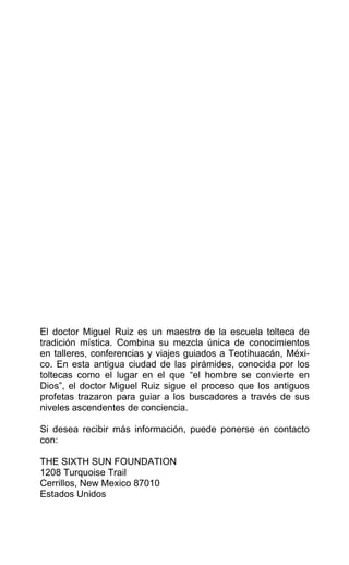 El doctor Miguel Ruiz es un maestro de la escuela tolteca de
tradición mística. Combina su mezcla única de conocimientos
en talleres, conferencias y viajes guiados a Teotihuacán, Méxi-
co. En esta antigua ciudad de las pirámides, conocida por los
toltecas como el lugar en el que “el hombre se convierte en
Dios”, el doctor Miguel Ruiz sigue el proceso que los antiguos
profetas trazaron para guiar a los buscadores a través de sus
niveles ascendentes de conciencia.
Si desea recibir más información, puede ponerse en contacto
con:
THE SIXTH SUN FOUNDATION
1208 Turquoise Trail
Cerrillos, New Mexico 87010
Estados Unidos
 
