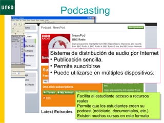 • Audacity
Podcasting
Sistema de distribución de audio por Internet
• Publicación sencilla.
• Permite suscribirse
• Puede utilizarse en múltiples dispositivos.
Facilita al estudiante acceso a recursos
reales
Permite que los estudiantes creen su
podcast (noticiario, documentales, etc.)
Existen muchos cursos en este formato
Facilita al estudiante acceso a recursos
reales
Permite que los estudiantes creen su
podcast (noticiario, documentales, etc.)
Existen muchos cursos en este formato
 