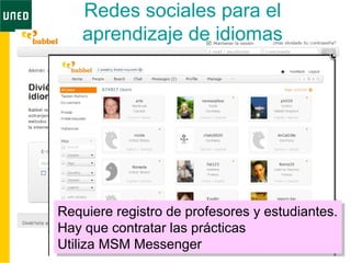 Redes sociales para el
aprendizaje de idiomas
Requiere registro de profesores y estudiantes.
Hay que contratar las prácticas
Utiliza MSM Messenger
Requiere registro de profesores y estudiantes.
Hay que contratar las prácticas
Utiliza MSM Messenger
 