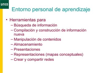 Entorno personal de aprendizaje
• Herramientas para
– Búsqueda de información
– Compilación y construcción de información
nueva
– Manipulación de contenidos
– Almacenamiento
– Presentaciones
– Representaciones (mapas conceptuales)
– Crear y compartir redes
 