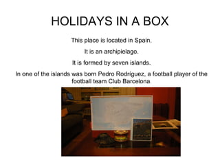 HOLIDAYS IN A BOX
This place is located in Spain.
It is an archipielago.
It is formed by seven islands.
In one of the islands was born Pedro Rodríguez, a football player of the
football team Club Barcelona.

 